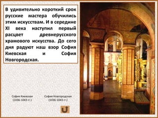 В удивительно короткий срок
русские мастера обучились
этим искусствам. И в середине
ХI века наступил первый
расцвет древнерусского
храмового искусства. До сего
дня радуют наш взор София
Киевская и София
Новгородская.
София Киевская
(1036-1043 гг.)
София Новгородская
(1036-1043 гг.)
 
