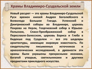 Храмы Владимиро-Суздальской земли
Новый расцвет — это храмы Владимиро-Суздальской
Руси времен князей Андрея Боголюбского и
Всеволода Большое Гнездо. Успенский и
Дмитриевский соборы во Владимире, церковь
Покрова на Нерли, Георгиевский собор в Юрьеве-
Польском, Спасо-Преображенский собор в
Переславле-Залесском, церковь Бориса и Глеба в
Кидекше под Суздалем — все это шедевры
архитектуры, имеющие мировую известность. По
свидетельству письменных источников и
археологических исследований, в древности эти
храмы были украшены прекрасными иконами,
богатой утварью, светильниками и другими
предметами прикладного искусства.
 