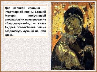 Для великой святыни —
чудотворной иконы Божией
Матери, получившей
впоследствии наименование
«Владимирской», — князь
Андрей Боголюбский решил
воздвигнуть лучший на Руси
храм.
 