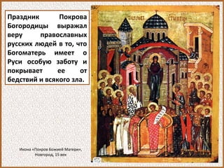 Праздник Покрова
Богородицы выражал
веру православных
русских людей в то, что
Богоматерь имеет о
Руси особую заботу и
покрывает ее от
бедствий и всякого зла.
Икона «Покров Божией Матери»,
Новгород, 15 век
 