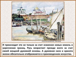 И происходит это не только за счет освоения новых земель и
укрепления границ. Русь возрастает прежде всего за счет
своей мощной духовной основы. А духовная сила и красота
жизни обязательно отображаются в произведениях искусства.
Петр Кончаловский. Новгород
 