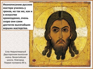 Иконописанию русские
мастера учились у
греков, но так же, как и
в искусстве
храмоздания, очень
скоро они сами
достигли высочайших
вершин мастерства.
Спас Нерукотворный
Двусторонняя выносная
икона. Византийская
школа. Новгород
Первая половина XII в.
 
