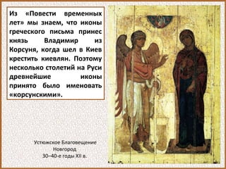Из «Повести временных
лет» мы знаем, что иконы
греческого письма принес
князь Владимир из
Корсуня, когда шел в Киев
крестить киевлян. Поэтому
несколько столетий на Руси
древнейшие иконы
принято было именовать
«корсунскими».
Устюжское Благовещение
Новгород
30–40-е годы XII в.
 