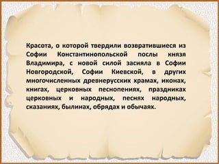 Красота, о которой твердили возвратившиеся из
Софии Константинопольской послы князя
Владимира, с новой силой засияла в Софии
Новгородской, Софии Киевской, в других
многочисленных древнерусских храмах, иконах,
книгах, церковных песнопениях, праздниках
церковных и народных, песнях народных,
сказаниях, былинах, обрядах и обычаях.
 