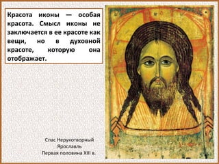 Красота иконы — особая
красота. Смысл иконы не
заключается в ее красоте как
вещи, но в духовной
красоте, которую она
отображает.
Спас Нерукотворный
Ярославль
Первая половина XIII в.
 