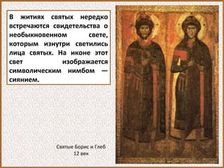 В житиях святых нередко
встречаются свидетельства о
необыкновенном свете,
которым изнутри светились
лица святых. На иконе этот
свет изображается
символическим нимбом —
сиянием.
Святые Борис и Глеб
12 век
 