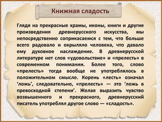 Книжная сладость
Глядя на прекрасные храмы, иконы, книги и другие
произведения древнерусского искусства, мы
непосредственно соприкасаемся с тем, что больше
всего радовало и окрыляло человека, что давало
ему духовное наслаждение. В древнерусской
литературе нет слов «удовольствие» и «прелесть» в
современном понимании. Более того, слово
«прелесть» тогда вообще не употреблялось в
положительном смысле. Корень «лесть» означал
‘ложь’, следовательно, «прелесть» — это ‘ложь в
превосходной степени’. Желая выразить чувство
возвышенного и прекрасного, древнерусский
писатель употреблял другое слово — «сладость».
 