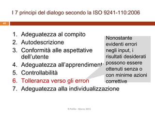 Tolleranza verso gli errori: aspetti
39
 Aiuto all’utente
 Prevenzione di azioni non lecite
 Spiegazione dell’errore
 Recupero dell’errore
 Correzioni automatiche
 Possibilità di correzione differita
 Spiegazioni aggiuntive
 Verifica e convalida dei dati
 Minimo sforzo di correzione
 Richieste di conferma
R.Polillo - Marzo 2015
 
