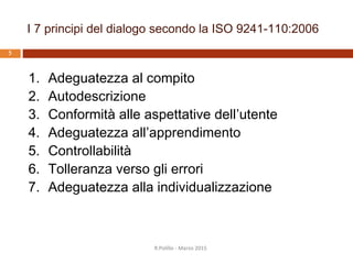 I 7 principi del dialogo secondo la ISO 9241-110:2006
4
1. Adeguatezza al compito
2. Autodescrizione
3. Conformità alle aspettative
dell’utente
4. Adeguatezza all’apprendimento
5. Controllabilità
6. Tolleranza verso gli errori
7. Adeguatezza alla individualizzazione
R.Polillo - Marzo 2015
Il dialogo
corrisponde alle
necessità dell’utente,
prevedibili in base al
contesto e a
convenzioni
comunemente
accettate
 