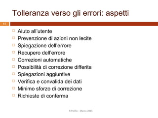 I 7 principi del dialogo secondo la ISO 9241-110:2006
40
1. Adeguatezza al compito
2. Autodescrizione
3. Conformità alle aspettative
dell’utente
4. Adeguatezza all’apprendimento
5. Controllabilità
6. Tolleranza verso gli errori
7. Adeguatezza alla individualizzazione
R.Polillo - Marzo 2015
L'utente può
modificare
l’interazione e la
presentazione
dell’informazione per
adattarle alle proprie
necessità e capacità
individuali
 