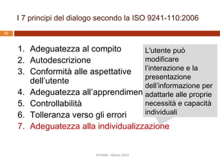 Adeguatezza alla individualizzazione:
aspetti
 Adattamento al profilo dell’utente
 Scelta di rappresentazioni alternative
 Scelta del livello delle spiegazioni
 Vocabolario personalizzabile
 Personalizzazione dei tempi di risposta
 Scelta del metodo di interazione
 Personalizzazione del dialogo
 Ripristinabilità dei valori precedenti
R.Polillo - Marzo 2015
41
 