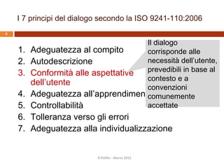 Conformità alle aspettative, in
pratica
Nel nostro progetto, abbiamo applicato in pratica
questo principio…
… nell’esaminare attentamente termini e frasi
utilizzate
… nell’usare lo stesso modello di interazione in
tutte le fasi dell’applicazione (coerenza)
… nel seguire le linee guida del particolare
device utilizzato
… nell’usare font, forme grafiche e colori in
modo coerente in tutta l’applicazioneR.Polillo - Marzo 2015
5
 