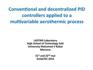 Conven&onal	
  and	
  decentralized	
  PID	
  
controllers	
  applied	
  to	
  a	
  
mul&variable	
  aerothermic	
  process	
  
	
  
1	
  
LASTIMI	
  Laboratory	
  	
  
High	
  School	
  of	
  Technology	
  Salé	
  
University	
  Mohamed	
  V	
  Rabat	
  
Morocco	
  
	
  
21st	
  and	
  22nd	
  mai	
  
ScilabTEC	
  2015	
  
 