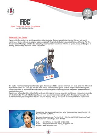 FEC
R
World Class Filter Testing Equipments
An ISO 9001 Certified Co.
www.fecproduct.com
Sales Office: 9A, Gurudwara Road, Hari Vihar (Kakraula), Opp. Metro Poll No. 816,
New Delhi 110043 (INDIA).
Correspondence Address : Plot No. 35, K-1 Extn, Bank Wali Gali Gurudwara Road,
Mohan Garden, Uttam Nager, Delhi -110059.
Cell - 9811478874, 9811938703, 9212912990
E-mail - info@fecproduct.com/ inquiry_fec@yahoo.com
Website - www.fecproduct.com
Demattia Flex Tester
We provide flex tester that is widely used in rubber industry. Rubber needs to be checked if it can with stand
continuous flexing without developing cracks, especially for products that are subjected to repeat flexing. For this
the process of flexing is faked in the laboratory under standard conditions in terms of speed, mode, and degree of
flexing, with the help of our De Mattie Flex Tester
De-Mattia Flex Tester comprise of a set of grips that easily hold the test specimens in two tiers. One end of the test
specimens is held in a fixed grip and the other end in a reciprocating grip in order to reciprocate the flexing and
unflexing actions. It is provided with two fixed grips and large reciprocating grip that are placed between them so
that half of the test.
Specimens is flexed and the other half is unflexed at the same time. An accentric and linkage mechanism driven by
an electric motor through V-belt and pulleys is used to generate reciprocating motion. The counter indicates the
number of test cycles completed. We also provide Molding dies, jig and punch assembly and other accessories.
 