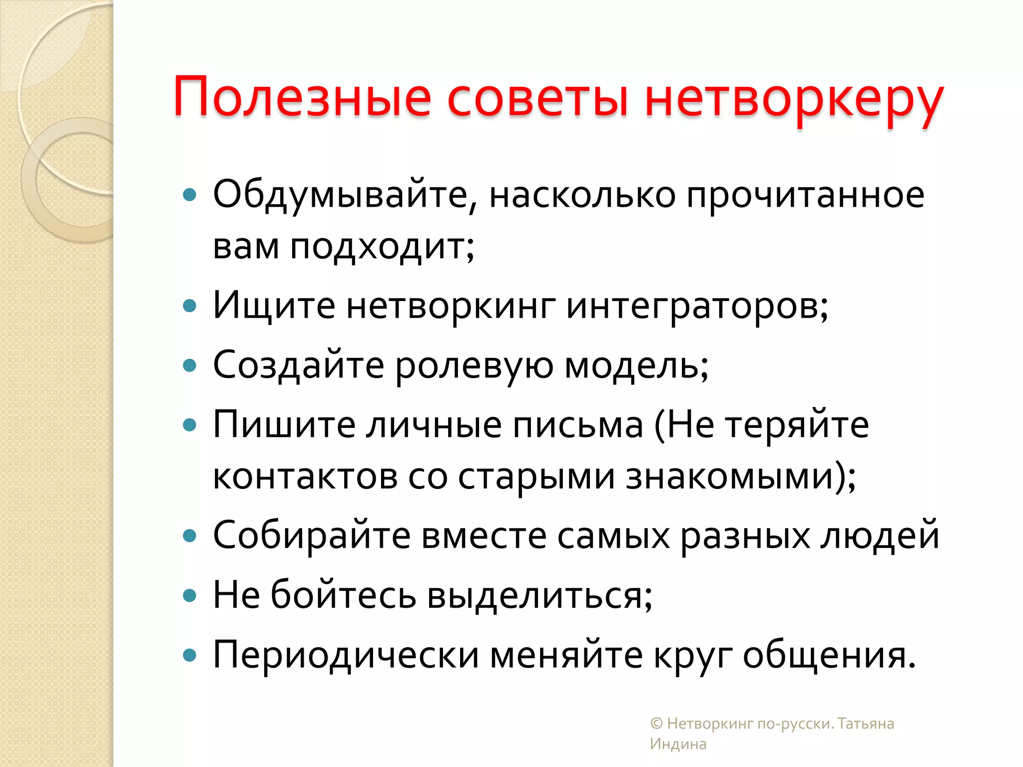 Полезные советы нетворкеру
 Обдумывайте, насколько прочитанное
вам подходит;
 Ищите нетворкинг интеграторов;
 Создайте ролевую модель;
 Пишите личные письма (Не теряйте
контактов со старыми знакомыми);
 Собирайте вместе самых разных людей
 Не бойтесь выделиться;
 Периодически меняйте круг общения.
© Нетворкинг по-русски.Татьяна
Индина
 