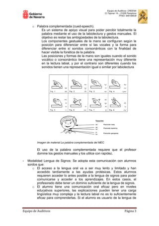 Equipo de Auditivos- CREENA
C/ Tajonar 14 – 31006 Pamplona
TFNO: 948198638
Equipo de Auditivos Página 3
o Palabra complementada (cued-speech).
Es un sistema de apoyo visual para poder percibir totalmente la
palabra mediante el uso de la labiolectura y gestos manuales. El
objetivo es restar las ambigüedades de la labiolectura.
Los componentes gestuales de la mano se configuran según la
posición para diferenciar entre sí las vocales y la forma para
diferenciar entre sí sonidos consonánticos con la finalidad de
hacer visible la fonética de la palabra.
Las posiciones y formas de la mano son iguales cuando el sonido
vocálico o consonántico tiene una representación muy diferente
en la lectura labial, y por el contrario son diferentes cuando los
sonidos tienen una representación igual o similar por labiolectura
Imagen de material La palabra complementada del MEC
El uso de la palabra complementada requiere que el profesor
domine los gestos manuales y los utilice con rapidez.
- Modalidad Lengua de Signos: Se adopta esta comunicación con alumnos
sordos que:
o El acceso a la lengua oral va a ser muy lento y limitado y han
accedido tardíamente a las ayudas protésicas. Estos alumnos
requieren acceder lo antes posible a la lengua de signos para poder
comunicarse y acceder a los aprendizajes. En estos casos, el
profesorado debe tener un dominio suficiente de la lengua de signos.
o El alumno tiene una comunicación oral eficaz pero en niveles
educativos superiores, las explicaciones pueden tener una carga
lingüística muy compleja y la lectura labial no es lo suficientemente
eficaz para comprenderlas. Si el alumno es usuario de la lengua de
 