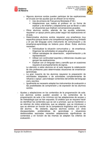 Equipo de Auditivos- CREENA
C/ Tajonar 14 – 31006 Pamplona
TFNO: 948198638
Equipo de Auditivos Página 6
o Algunos alumnos sordos pueden participar de las explicaciones
en el aula con las ayudas que se ofrecen en la misma:
 Uso de emisora de Frecuencia Modulada (F.M.)
 Adaptaciones que realiza el profesor en su forma de
explicar y de enseñar y adaptaciones que se llevan a cabo
en situaciones que implican conversaciones grupales.
o Otros alumnos sordos, además de las ayudas anteriores,
requieren un apoyo previo para poder seguir las explicaciones en
el aula.
o Determinados alumnos sordos requieren una enseñanza muy
específica porque tienen una competencia lingüística muy limitada
y el uso del lenguaje como instrumento de comunicación y de
enseñanza-aprendizaje es todavía poco eficaz. Estos alumnos
necesitan:
 Individualizar la situación comunicativa y de enseñanza.
Organizar las actividades en pequeños grupos.
 Utilizar estrategias de observación, experimentación y de
representación.
 Utilizar con continuidad soportes y referencias visuales que
apoyen las explicaciones.
 Explicar con un lenguaje claro y sencillo que en ocasiones
requiere el acompañamiento de signos.
La atención a estos alumnos en el aula requiere la colaboración
de dos profesores para determinadas situaciones de enseñanza-
aprendizaje.
o La gran mayoría de los alumnos requieren la preparación de
actividades adaptadas o de actividades complementarias de
refuerzo o apoyo para trabajar contenidos del ámbito del lenguaje
oral y escritos.
o Igualmente es necesario adaptar los instrumentos de evaluación a
las posibilidades de comprensión y de expresión de los alumnos
sordos.
- Ajustes y adaptaciones en los contenidos de la programación de aula.
Los alumnos sordos pueden acceder a los contenidos de la
programación de aula o los mínimos con las adaptaciones de acceso y
de metodología que se han expuesto. El análisis que se requiere hacer
es identificar los contenidos que se van a priorizar, que se mantienen o
se retoman de ciclos anteriores, que se adaptan, que se introducen o
que se eliminan en función de la competencia lingüística oral y escrita
del alumno. No obstante, algunos alumnos sordos con otras
discapacidades, problemáticas de aprendizaje o situaciones
desfavorables asociadas necesitan adaptaciones significativas de
contenidos y en función de las mismas se adaptan los criterios de
evaluación.
 