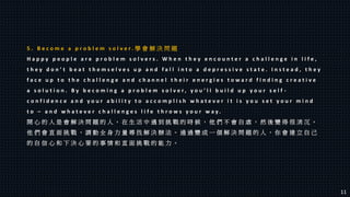 5 . B e c o m e a p r o b l e m s o l v e r . 學 會 解 決 問 題
H a p p y p e o p l e a r e p r o b l e m s o l v e r s . W h e n t h e y e n c o u n t e r a c h a l l e n g e i n l i f e ,
t h e y d o n ’ t b e a t t h e m s e l v e s u p a n d f a l l i n t o a d e p r e s s i v e s t a t e . I n s t e a d , t h e y
f a c e u p t o t h e c h a l l e n g e a n d c h a n n e l t h e i r e n e r g i e s t o w a r d f i n d i n g c r e a t i v e
a s o l u t i o n . B y b e c o m i n g a p r o b l e m s o l v e r , y o u ’ l l b u i l d u p y o u r s e l f -
c o n f i d e n c e a n d y o u r a b i l i t y t o a c c o m p l i s h w h a t e v e r i t i s y o u s e t y o u r m i n d
t o – a n d w h a t e v e r c h a l l e n g e s l i f e t h r o w s y o u r w a y .
開 心 的 人 是 會 解 決 問 題 的 人 。 在 生 活 中 遇 到 挑 戰 的 時 候 ， 他 們 不 會 自 虐 ， 然 後 變 得 很 消 沉 。
他 們 會 直 面 挑 戰 ， 調 動 全 身 力 量 尋 找 解 決 辦 法 。 通 過 變 成 一 個 解 決 問 題 的 人 ， 你 會 建 立 自 己
的 自 信 心 和 下 決 心 要 的 事 情 和 直 面 挑 戰 的 能 力 。
11
 