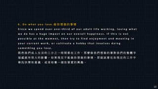 6 . D o w h a t y o u l o v e . 做 你 想 做 的 事 情
S i n c e w e s p e n d o v e r o n e - t h i r d o f o u r a d u l t l i f e w o r k i n g , l o v i n g w h a t
w e d o h a s a h u g e i m p a c t o n o u r o v e r a l l h a p p i n e s s . I f t h i s i s n o t
p o s s i b l e a t t h e m o m e n t , t h e n t r y t o f i n d e n j o y m e n t a n d m e a n i n g i n
y o u r c u r r e n t w o r k , o r c u l t i v a t e a h o b b y t h a t i n v o l v e s d o i n g
s o m e t h i n g y o u l o v e .
既 然 我 們 成 人 生 活 的 三 分 之 一 時 間 都 在 工 作 ， 那 麼 做 我 們 想 做 的 事 對 我 們 的 整 體 辛
福 感 就 有 很 大 的 影 響 。 如 果 現 在 不 能 做 你 想 做 的 事 情 ， 那 就 試 着 在 你 現 在 的 工 作 中
尋 找 快 樂 和 意 義 ， 或 者 培 養 一 個 你 喜 愛 的 興 趣 。
13
 
