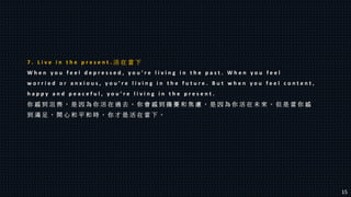 7 . L i v e i n t h e p r e s e n t . 活 在 當 下
W h e n y o u f e e l d e p r e s s e d , y o u ’ r e l i v i n g i n t h e p a s t . W h e n y o u f e e l
w o r r i e d o r a n x i o u s , y o u ’ r e l i v i n g i n t h e f u t u r e . B u t w h e n y o u f e e l c o n t e n t ,
h a p p y a n d p e a c e f u l , y o u ’ r e l i v i n g i n t h e p r e s e n t .
你 感 到 沮 喪 ， 是 因 為 你 活 在 過 去 。 你 會 感 到 擔 憂 和 焦 慮 ， 是 因 為 你 活 在 未 來 。 但 是 當 你 感
到 滿 足 ， 開 心 和 平 和 時 ， 你 才 是 活 在 當 下 。
15
 