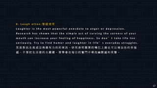 8 . L a u g h o f t e n . 要 經 常 笑
L a u g h t e r i s t h e m o s t p o w e r f u l a n e c d o t e t o a n g e r o r d e p r e s s i o n .
R e s e a r c h h a s s h o w n t h a t t h e s i m p l e a c t o f c u r v i n g t h e c o r n e r s o f y o u r
m o u t h c a n i n c r e a s e y o u r f e e l i n g o f h a p p i n e s s . S o d o n ’ t t a k e l i f e t o o
s e r i o u s l y . T r y t o f i n d h u m o r a n d l a u g h t e r i n l i f e ’ s e v e r y d a y s t r u g g l e s .
笑 是 對 抗 生 氣 或 沮 喪 最 有 力 的 的 東 西 。 研 究 表 明 簡 單 的 嘴 巴 上 揚 也 可 以 增 加 你 的 幸 福
感 。 不 要 把 生 活 看 的 太 嚴 肅 。 要 學 會 在 每 日 的 奮 鬥 中 尋 找 幽 默 感 和 笑 聲 。
17
 