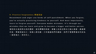 9 . P r a c t i c e f o r g i v e n e s s . 學 會 原 諒
R e s e n t m e n t a n d a n g e r a r e f o r m s o f s e l f - p u n i s h m e n t . W h e n y o u f o r g i v e ,
y o u ’ r e a c t u a l l y p r a c t i c i n g k i n d n e s s t o y o u r s e l f . A n d m o s t i m p o r t a n t l y ,
l e a r n t o f o r g i v e y o u r s e l f . E v e r y o n e m a k e s m i s t a k e s . I t ’ s t h r o u g h o u r
m i s t a k e s t h a t w e l e a r n a n d g r o w t o b e c o m e a b i g g e r a n d b e t t e r p e r s o n .
憎 恨 和 生 氣 是 對 自 我 的 懲 罰 。 當 你 釋 懷 的 時 候 ， 事 實 上 你 是 在 對 自 己 施 以 善 意 。 最 重 要
的 是 ， 學 會 原 諒 自 己 。 每 個 人 都 犯 錯 。 只 有 通 過 我 們 的 錯 誤 ， 我 們 才 慢 慢 學 會 如 何 成 為
一 個 更 強 大 ， 更 好 的 人 。
19
 