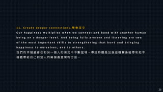 1 1 . C r e a t e d e e p e r c o n n e c t i o n s . 學 會 深 交
O u r h a p p i n e s s m u l t i p l i e s w h e n w e c o n n e c t a n d b o n d w i t h a n o t h e r h u m a n
b e i n g o n a d e e p e r l e v e l . A n d b e i n g f u l l y p r e s e n t a n d l i s t e n i n g a r e t w o
o f t h e m o s t i m p o r t a n t s k i l l s t o s t r e n g t h e n i n g t h a t b o n d a n d b r i n g i n g
h a p p i n e s s t o o u r s e l v e s , a n d t o o t h e r s .
我 們 的 幸 福 感 會 在 和 另 一 個 人 的 深 交 中 不 斷 猛 增 。 專 註 聆 聽 是 加 強 這 種 關 係 紐 帶 和 把 幸
福 感 帶 給 自 己 和 別 人 的 兩 個 最 重 要 的 方 面 。
23
 
