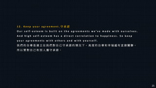 1 2 . K e e p y o u r a g r e e m e n t . 守 承 諾
O u r s e l f - e s t e e m i s b u i l t o n t h e a g r e e m e n t s w e ’ v e m a d e w i t h o u r s e l v e s .
A n d h i g h s e l f - e s t e e m h a s a d i r e c t c o r r e l a t i o n t o h a p p i n e s s . S o k e e p
y o u r a g r e e m e n t s w i t h o t h e r s a n d w i t h y o u r s e l f .
我 們 的 自 尊 是 建 立 在 我 們 對 自 己 守 承 諾 的 情 況 下 。 高 度 的 自 尊 和 幸 福 感 有 直 接 關 聯 。
所 以 要 對 自 己 和 別 人 遵 守 承 諾 。
25
 