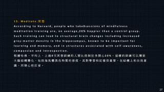 1 3 . M e d i t a t e . 冥 想
A c c o r d i n g t o H a r v a r d , p e o p l e w h o t a k e 8 s e s s i o n s o f m i n d f u l n e s s
m e d i t a t i o n t r a i n i n g a r e , o n a v e r a g e , 2 0 % h a p p i e r t h a n a c o n t r o l g r o u p .
S u c h t r a i n i n g c a n l e a d t o s t r u c t u r a l b r a i n c h a n g e s i n c l u d i n g i n c r e a s e d
g r e y - m a t t e r d e n s i t y i n t h e h i p p o c a m p u s , k n o w n t o b e i m p o r t a n t f o r
l e a r n i n g a n d m e m o r y , a n d i n s t r u c t u r e s a s s o c i a t e d w i t h s e l f - a w a r e n e s s ,
c o m p a s s i o n a n d i n t r o s p e c t i o n .
根 據 哈 佛 ， 平 均 上 ， 上 過 8 次 冥 想 訓 練 的 人 要 比 控 制 狂 多 開 心 2 0 % 。 這 樣 的 訓 練 可 以 導 致
大 腦 結 構 變 化 ， 包 括 海 馬 體 黑 色 物 質 的 密 度 ， 其 對 學 習 和 記 憶 很 重 要 ， 在 結 構 上 和 自 我 意
識 ， 同 情 心 和 反 省 。
27
 