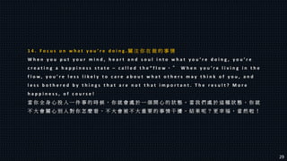 1 4 . F o c u s o n w h a t y o u ’ r e d o i n g . 關 注 你 在 做 的 事 情
W h e n y o u p u t y o u r m i n d , h e a r t a n d s o u l i n t o w h a t y o u ’ r e d o i n g , y o u ’ r e
c r e a t i n g a h a p p i n e s s s t a t e – c a l l e d t h e “ f l o w 。 ” W h e n y o u ’ r e l i v i n g i n t h e
f l o w , y o u ’ r e l e s s l i k e l y t o c a r e a b o u t w h a t o t h e r s m a y t h i n k o f y o u , a n d
l e s s b o t h e r e d b y t h i n g s t h a t a r e n o t t h a t i m p o r t a n t . T h e r e s u l t ? M o r e
h a p p i n e s s , o f c o u r s e !
當 你 全 身 心 投 入 一 件 事 的 時 候 ， 你 就 會 處 於 一 個 開 心 的 狀 態 。 當 我 們 處 於 這 種 狀 態 ， 你 就
不 大 會 關 心 別 人 對 你 怎 麼 看 ， 不 大 會 被 不 大 重 要 的 事 情 干 擾 。 結 果 呢 ？ 更 幸 福 ， 當 然 啦 ！
29
 