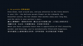 1 、 B e g r a t e f u l . 要 學 會 感 恩
S l o w d o w n , l o o k a r o u n d y o u , a n d p a y a t t e n t i o n t o t h e l i t t l e d e t a i l s
i n y o u r l i f e – t h e d e l i c a t e p u r p l e f l o w e r o n t h e s i d e w a l k , t h e
b e a u t i f u l s u n s e t , t h e h o t s h o w e r t h a t w a s h e s a w a y y o u r l o n g d a y ,
a n d t h e s m i l e i n y o u r p a r t n e r ’ s e y e s …
讓 自 己 變 慢 腳 步 ， 看 看 你 的 四 周 ， 關 注 生 活 中 的 細 微 之 處 ： 人 行 道 上 淡 紫 色 的 花 ，
美 麗 的 日 落 ， 洗 去 你 一 天 疲 憊 的 淋 浴 ， 伴 侶 眼 中 的 笑 容 。
W h e n y o u h a v e a g r a t e f u l h e a r t t h a t i s a p p r e c i a t i v e o f l i f e ’ s b e a u t i f y ,
w o n d e r a n d b l e s s i n g s , y o u ’ r e a u t o m a t i c a l l y f i l l e d w i t h h a p p i n e s s .
當 你 的 感 恩 之 心 能 夠 欣 賞 生 活 的 美 ， 思 考 和 祝 福 ， 你 自 然 就 充 滿 了 幸 福 感 。
3
 