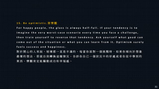 1 5 . B e o p t i m i s t i c . 要 樂 觀
F o r h a p p y p e o p l e , t h e g l a s s i s a l w a y s h a l f - f u l l . I f y o u r t e n d e n c y i s t o
i m a g i n e t h e v e r y w o r s t - c a s e s c e n a r i o e v e r y t i m e y o u f a c e a c h a l l e n g e ,
t h e n t r a i n y o u r s e l f t o r e v e r s e t h a t t e n d e n c y . A s k y o u r s e l f w h a t g o o d c a n
c o m e o u t o f t h e s i t u a t i o n o r w h a t y o u c a n l e a r n f r o m i t . O p t i m i s m s u r e l y
f u e l s s u c c e s s a n d h a p p i n e s s .
對 於 開 心 的 人 來 說 ， 玻 璃 都 一 直 是 半 滿 的 。 每 當 你 面 對 一 個 挑 戰 時 ， 如 果 你 傾 向 於 想 象
最 壞 的 想 法 ， 那 就 自 我 轉 換 這 種 情 況 。 告 訴 你 自 己 一 個 狀 況 中 的 好 處 或 者 你 從 中 學 到 的
東 西 。 樂 觀 肯 定 能 驅 動 成 功 和 幸 福 感 。
31
 