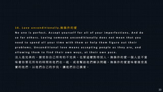 1 6 . L o v e u n c o n d i t i o n a l l y . 無 條 件 的 愛
N o o n e i s p e r f e c t . A c c e p t y o u r s e l f f o r a l l o f y o u r i m p e r f e c t i o n s . A n d d o
s o f o r o t h e r s . L o v i n g s o m e o n e u n c o n d i t i o n a l l y d o e s n o t m e a n t h a t y o u
n e e d t o s p e n d a l l y o u r t i m e w i t h t h e m o r h e l p t h e m f i g u r e o u t t h e i r
p r o b l e m s . U n c o n d i t i o n a l l o v e m e a n s a c c e p t i n g p e o p l e a s t h e y a r e , a n d
a l l o w i n g t h e m t o f i n d t h e i r o w n w a y s , a t t h e i r o w n p a c e .
沒 人 是 完 美 的 。 接 受 你 自 己 所 有 的 不 完 美 。 也 要 這 樣 對 待 別 人 。 無 條 件 的 愛 一 個 人 並 不 意
味 着 你 要 花 所 有 的 時 間 和 他 們 在 一 起 ， 或 者 幫 助 他 們 解 決 問 題 。 無 條 件 的 愛 意 味 着 接 受 真
實 的 他 們 ， 以 他 們 自 己 的 步 伐 ， 讓 他 們 自 己 摸 索 。
33
 