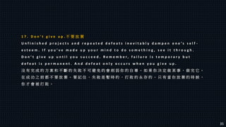 1 7 . D o n ’ t g i v e u p . 不 要 放 棄
U n f i n i s h e d p r o j e c t s a n d r e p e a t e d d e f e a t s i n e v i t a b l y d a m p e n o n e ’ s s e l f -
e s t e e m . I f y o u ’ v e m a d e u p y o u r m i n d t o d o s o m e t h i n g , s e e i t t h r o u g h .
D o n ’ t g i v e u p u n t i l y o u s u c c e e d . R e m e m b e r , f a i l u r e i s t e m p o r a r y b u t
d e f e a t i s p e r m a n e n t . A n d d e f e a t o n l y o c c u r s w h e n y o u g i v e u p .
沒 有 完 成 的 方 案 和 不 斷 的 失 敗 不 可 避 免 的 會 削 弱 你 的 自 尊 。 如 果 你 決 定 做 某 事 ， 做 完 它 。
在 成 功 之 前 都 不 要 放 棄 。 要 記 住 ， 失 敗 是 暫 時 的 ， 打 敗 的 永 存 的 。 只 有 當 你 放 棄 的 時 候 ，
你 才 會 被 打 敗 。
35
 