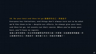 1 8 . D o y o u r b e s t a n d t h e n l e t g o . 做 最 好 的 自 己 ， 然 後 放 手
E v e r y o n e h a s l i m i t a t i o n s , a n d t h i n g s d o n ’ t a l w a y s t u r n o u t t o b e w h a t
w e ’ d l i k e t h e m t o b e – d e s p i t e o u r e f f o r t s . S o a l w a y s g i v e y o u r b e s t ,
a n d t h e n l e t g o . L e t e v e n t s r u n t h e i r c o u r s e . W h e n y o u ’ v e d o n e y o u r
b e s t , y o u ’ l l h a v e n o r e g r e t s .
每 個 人 都 有 局 限 性 。 而 且 有 時 候 儘 管 我 們 很 努 力 做 一 件 事 情 ， 但 是 總 會 事 與 願 違 。 所
以 做 最 好 的 自 己 ， 然 後 放 手 。 當 你 盡 了 全 力 ， 你 就 沒 有 遺 憾 了 。
37
 