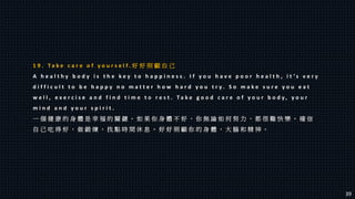 1 9 . T a k e c a r e o f y o u r s e l f . 好 好 照 顧 自 己
A h e a l t h y b o d y i s t h e k e y t o h a p p i n e s s . I f y o u h a v e p o o r h e a l t h , i t ’ s v e r y
d i f f i c u l t t o b e h a p p y n o m a t t e r h o w h a r d y o u t r y . S o m a k e s u r e y o u e a t
w e l l , e x e r c i s e a n d f i n d t i m e t o r e s t . T a k e g o o d c a r e o f y o u r b o d y , y o u r
m i n d a n d y o u r s p i r i t .
一 個 健 康 的 身 體 是 幸 福 的 關 鍵 。 如 果 你 身 體 不 好 ， 你 無 論 如 何 努 力 ， 都 很 難 快 樂 。 確 信
自 己 吃 得 好 ， 做 鍛 煉 ， 找 點 時 間 休 息 。 好 好 照 顧 你 的 身 體 ， 大 腦 和 精 神 。
39
 