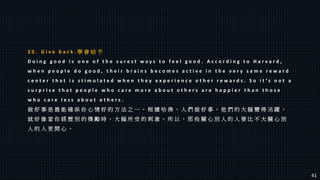 2 0 . G i v e b a c k . 學 會 給 予
D o i n g g o o d i s o n e o f t h e s u r e s t w a y s t o f e e l g o o d . A c c o r d i n g t o H a r v a r d ,
w h e n p e o p l e d o g o o d , t h e i r b r a i n s b e c o m e s a c t i v e i n t h e v e r y s a m e r e w a r d
c e n t e r t h a t i s s t i m u l a t e d w h e n t h e y e x p e r i e n c e o t h e r r e w a r d s . S o i t ’ s n o t a
s u r p r i s e t h a t p e o p l e w h o c a r e m o r e a b o u t o t h e r s a r e h a p p i e r t h a n t h o s e
w h o c a r e l e s s a b o u t o t h e r s .
做 好 事 是 最 能 確 保 你 心 情 好 的 方 法 之 一 。 根 據 哈 佛 ， 人 們 做 好 事 ， 他 們 的 大 腦 變 得 活 躍 ，
就 好 像 當 你 經 歷 別 的 獎 勵 時 ， 大 腦 所 受 的 刺 激 。 所 以 ， 那 些 關 心 別 人 的 人 要 比 不 大 關 心 別
人 的 人 更 開 心 。
41
 