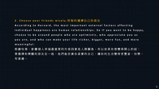 2 . C h o o s e y o u r f r i e n d s w i s e l y . 明 智 的 選 擇 自 己 的 朋 友
A c c o r d i n g t o H a r v a r d , t h e m o s t i m p o r t a n t e x t e r n a l f a c t o r s a f f e c t i n g
i n d i v i d u a l h a p p i n e s s a r e h u m a n r e l a t i o n s h i p s . S o i f y o u w a n t t o b e h a p p y ,
c h o o s e t o b e a r o u n d p e o p l e w h o a r e o p t i m i s t i c , w h o a p p r e c i a t e y o u a s
y o u a r e , a n d w h o c a n m a k e y o u r l i f e r i c h e r , b i g g e r , m o r e f u n , a n d m o r e
m e a n i n g f u l .
根 據 哈 佛 ， 影 響 個 人 幸 福 最 重 要 的 外 部 因 素 是 人 際 關 係 。 所 以 如 果 你 想 變 得 開 心 的 話 ，
要 選 擇 和 樂 觀 的 朋 友 在 一 起 ， 他 們 能 欣 賞 你 真 實 的 自 己 ， 讓 你 的 生 活 變 得 更 豐 富 ， 快 樂 ，
有 意 義 。
5
 