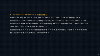 3 . C u l t i v a t e c o m p a s s i o n . 培 養 同 情 心
W h e n w e t r y t o s t e p i n t o o t h e r p e o p l e ’ s s h o e s a n d u n d e r s t a n d a
s i t u a t i o n f r o m a n o t h e r ’ s p e r s p e c t i v e , w e ’ r e m o r e l i k e l y t o h a n d l e t h e
s i t u a t i o n w i t h c o m p a s s i o n , o b j e c t i v i t y a n d e f f e c t i v e n e s s . T h e r e w i l l b e
l e s s c o n f l i c t s a n d m o r e h a p p i n e s s .
當 我 們 代 替 別 人 ， 站 在 另 一 個 角 度 看 問 題 ， 我 們 更 能 用 同 情 心 ， 客 觀 和 有 效 的 處 理 問
題 。 生 活 中 就 會 少 一 些 衝 突 ， 多 一 點 快 樂 。
7
 