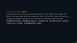 4 . K e e p l e a r n i n g . 不 斷 學 習
L e a r n i n g k e e p s u s y o u n g a n d d r e a m s k e e p u s a l i v e . W h e n w e e n g a g e o u r
b r a i n s a n d p u t t h e m t o w a r d p r o d u c t i v e u s e s , w e ’ r e l e s s l i k e l y t o d w e l l o n
u n h a p p y t h o u g h t s a n d m u c h m o r e l i k e l y t o f e e l h a p p y a n d f u l f i l l e d .
學 習 讓 我 們 保 持 年 輕 ， 夢 想 讓 我 們 充 滿 活 力 。 我 們 運 用 大 腦 ， 進 行 運 作 的 時 候 ， 我 們 就 不
大 會 想 不 開 心 心 的 事 情 ， 我 們 會 變 得 更 開 心 和 滿 足 。
9
 