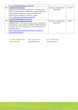 01103, Украина, г. Киев, a/я 54
тел./факс: (044) 2 8 6 7 7 8 7 , 8 ( 0 5 0 ) 9 8 5 4 9 8 7 , 8 ( 0 6 8 ) 2 0 1 7 0 0 5
g r a p h i t e 2 0 0 5 @ u k r . n e t
v=_mVVgg3g4XU&feature=youtu.be
18 «Теория и практика»
Два приятеля убеждают друг друга - как ведут себя
люди в экстремальных ситуациях, решают провести
эксперимент и вот что из этого выходит. Все с
точностью до наоборот. Новелла - шутка.
Демо: https://www.youtube.com/watch?
v=3k4ddYPbgBs&feature=youtu.be
Русский / украинские
субтитры
37’47”
19 «Хранитель рыцарской чести»
Старый слуга - негр спасает честь семьи , которой он
долгое время служил верой и правдой. Правда выходит
не совсем то ,что задумывалось. Сентиментальная и
веселая новелла.
Демо: https://www.youtube.com/watch?v=8GJitlwV-
SQ&feature=youtu.be
Русский / украинские
субтитры
36’07”
Тел. /факс: +38 044 286 77 87 Моб.: +38 050 985 49 87 Моб.: +38 068 201 70 05
skype graphite2005 graphite2005@ukr.net www.graphite.net.ua
 