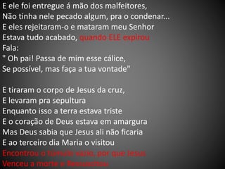 E ele foi entregue á mão dos malfeitores,
Não tinha nele pecado algum, pra o condenar...
E eles rejeitaram-o e mataram meu Senhor
Estava tudo acabado, quando ELE expirou
Fala:
" Oh pai! Passa de mim esse cálice,
Se possível, mas faça a tua vontade"
E tiraram o corpo de Jesus da cruz,
E levaram pra sepultura
Enquanto isso a terra estava triste
E o coração de Deus estava em amargura
Mas Deus sabia que Jesus ali não ficaria
E ao terceiro dia Maria o visitou
Encontrou o túmulo vazio, por que Jesus
Venceu a morte e Ressuscitou
 