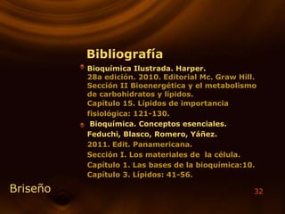 32
Bibliografía
Bioquímica Ilustrada. Harper.
28a edición. 2010. Editorial Mc. Graw Hill.
Sección II Bioenergética y el metabolismo
de carbohidratos y lípidos.
Capítulo 15. Lípidos de importancia
fisiológica: 121-130.
Bioquímica. Conceptos esenciales.
Feduchi, Blasco, Romero, Yáñez.
2011. Edit. Panamericana.
Sección I. Los materiales de la célula.
Capítulo 1. Las bases de la bioquímica:10.
Capítulo 3. Lípidos: 41-56.
Briseño
 