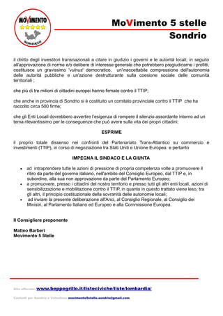 MoVimento 5 stelle
Sondrio
il diritto degli investitori transnazionali a citare in giudizio i governi e le autorità locali, in seguito
all'approvazione di norme e/o delibere di interesse generale che potrebbero pregiudicarne i profitti,
costituisce un gravissimo 'vulnus' democratico, un'inaccettabile compressione dell'autonomia
delle autorità pubbliche e un'azione destrutturante sulla coesione sociale delle comunità
territoriali ;
che più di tre milioni di cittadini europei hanno firmato contro il TTIP;
che anche in provincia di Sondrio si è costituito un comitato provinciale contro il TTIP che ha
raccolto circa 500 firme;
che gli Enti Locali dovrebbero avvertire l’esigenza di rompere il silenzio assordante intorno ad un
tema rilevantissimo per le conseguenze che può avere sulla vita dei propri cittadini;
ESPRIME
il proprio totale dissenso nei confronti del Partenariato Trans-Atlantico su commercio e
investimenti (TTIP), in corso di negoziazione tra Stati Uniti e Unione Europea e pertanto
IMPEGNA IL SINDACO E LA GIUNTA
• ad intraprendere tutte le azioni di pressione di propria competenza volte a promuovere il
ritiro da parte del governo italiano, nell'ambito del Consiglio Europeo, dal TTIP e, in
subordine, alla sua non approvazione da parte del Parlamento Europeo;
• a promuovere, presso i cittadini del nostro territorio e presso tutti gli altri enti locali, azioni di
sensibilizzazione e mobilitazione contro il TTIP, in quanto in questo trattato viene leso, tra
gli altri, il principio costituzionale della sovranità delle autonomie locali;
• ad inviare la presente deliberazione all'Anci, al Consiglio Regionale, al Consiglio dei
Ministri, al Parlamento Italiano ed Europeo e alla Commissione Europea.
Il Consigliere proponente
Matteo Barberi
Movimento 5 Stelle
Sito ufficiale: www.beppegrillo.it/listeciviche/liste/lombardia/
Contatti per Sondrio e Valtellina: movimento5stelle.sondrio@gmail.com
 
