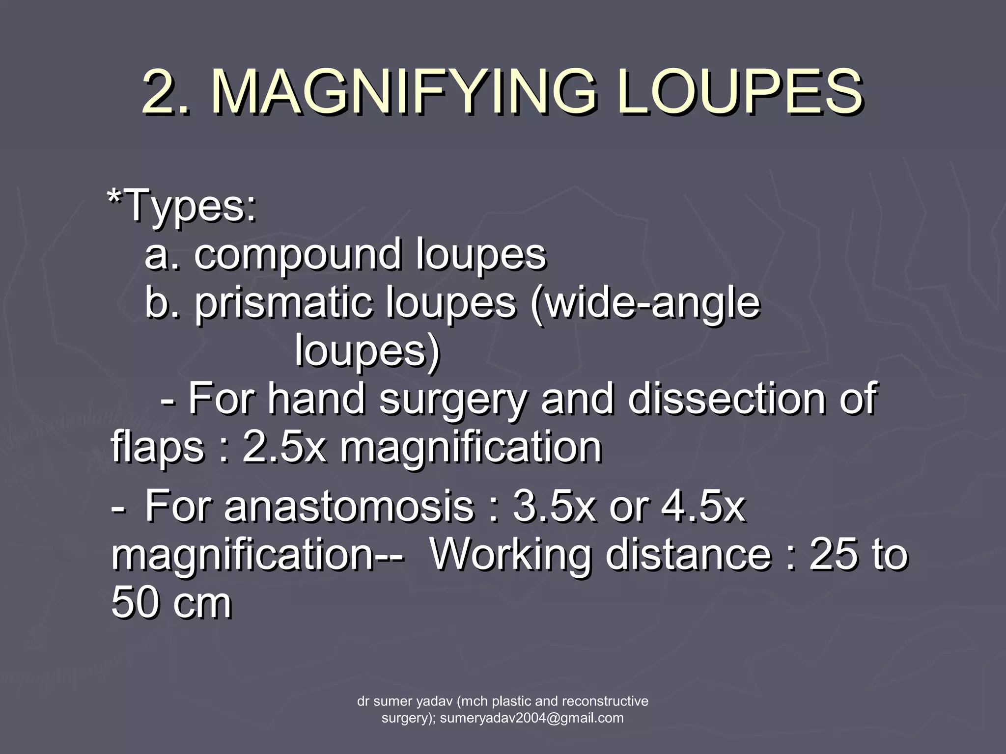2. MAGNIFYING LOUPES2. MAGNIFYING LOUPES
*Types:*Types:
a. compound loupesa. compound loupes
b. prismatic loupes (wide-angleb. prismatic loupes (wide-angle
loupes)loupes)
- For hand surgery and dissection of- For hand surgery and dissection of
flaps : 2.5x magnificationflaps : 2.5x magnification
-- For anastomosis : 3.5x or 4.5xFor anastomosis : 3.5x or 4.5x
magnification-- Working distance : 25 tomagnification-- Working distance : 25 to
50 cm50 cm
dr sumer yadav (mch plastic and reconstructive
surgery); sumeryadav2004@gmail.com
 