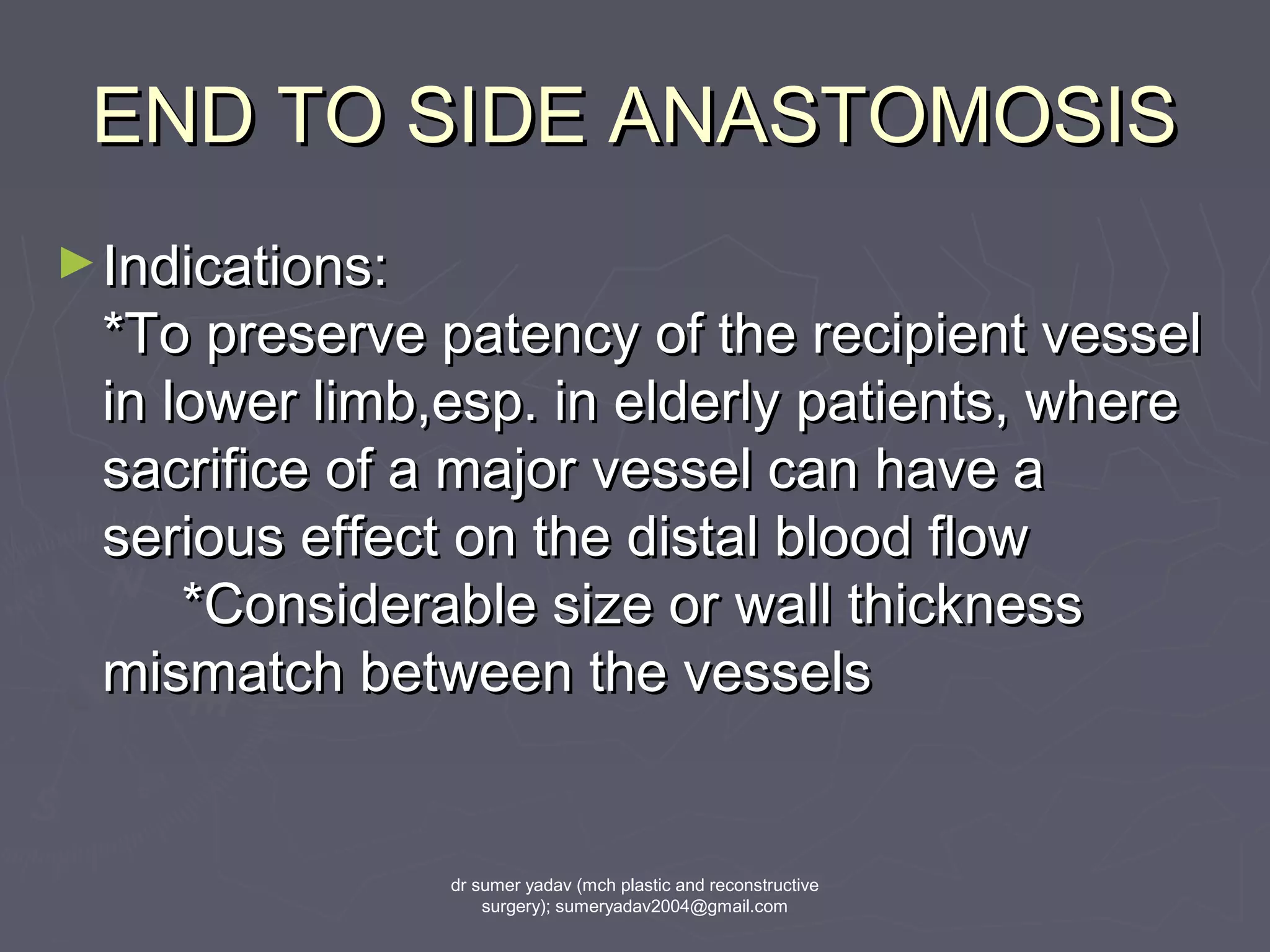END TO SIDE ANASTOMOSISEND TO SIDE ANASTOMOSIS
►Indications:Indications:
*To preserve patency of the recipient vessel*To preserve patency of the recipient vessel
in lower limb,esp. in elderly patients, wherein lower limb,esp. in elderly patients, where
sacrifice of a major vessel can have asacrifice of a major vessel can have a
serious effect on the distal blood flowserious effect on the distal blood flow
*Considerable size or wall thickness*Considerable size or wall thickness
mismatch between the vesselsmismatch between the vessels
dr sumer yadav (mch plastic and reconstructive
surgery); sumeryadav2004@gmail.com
 