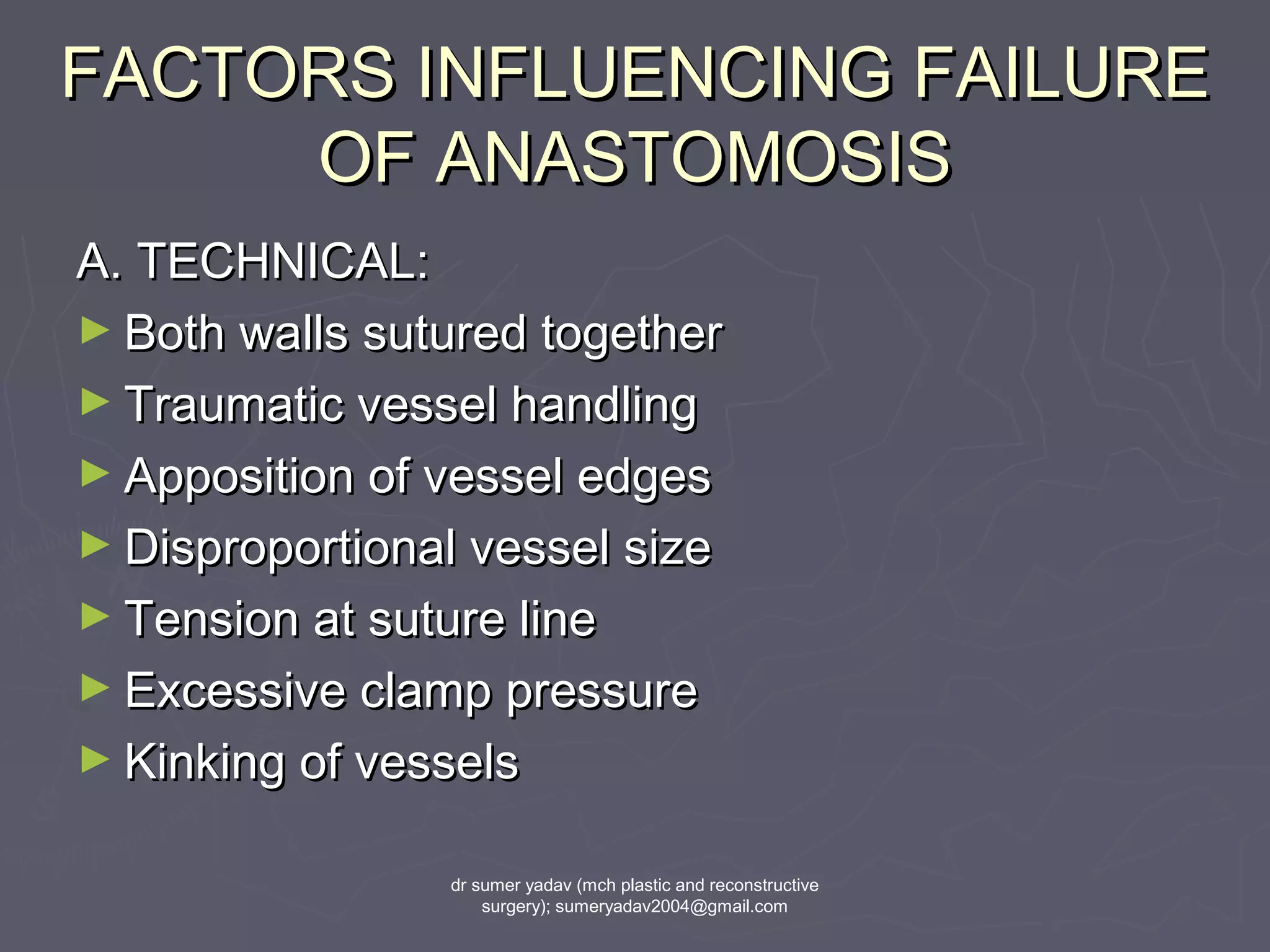 FACTORS INFLUENCING FAILUREFACTORS INFLUENCING FAILURE
OF ANASTOMOSISOF ANASTOMOSIS
A. TECHNICAL:A. TECHNICAL:
► Both walls sutured togetherBoth walls sutured together
► Traumatic vessel handlingTraumatic vessel handling
► Apposition of vessel edgesApposition of vessel edges
► Disproportional vessel sizeDisproportional vessel size
► Tension at suture lineTension at suture line
► Excessive clamp pressureExcessive clamp pressure
► Kinking of vesselsKinking of vessels
dr sumer yadav (mch plastic and reconstructive
surgery); sumeryadav2004@gmail.com
 