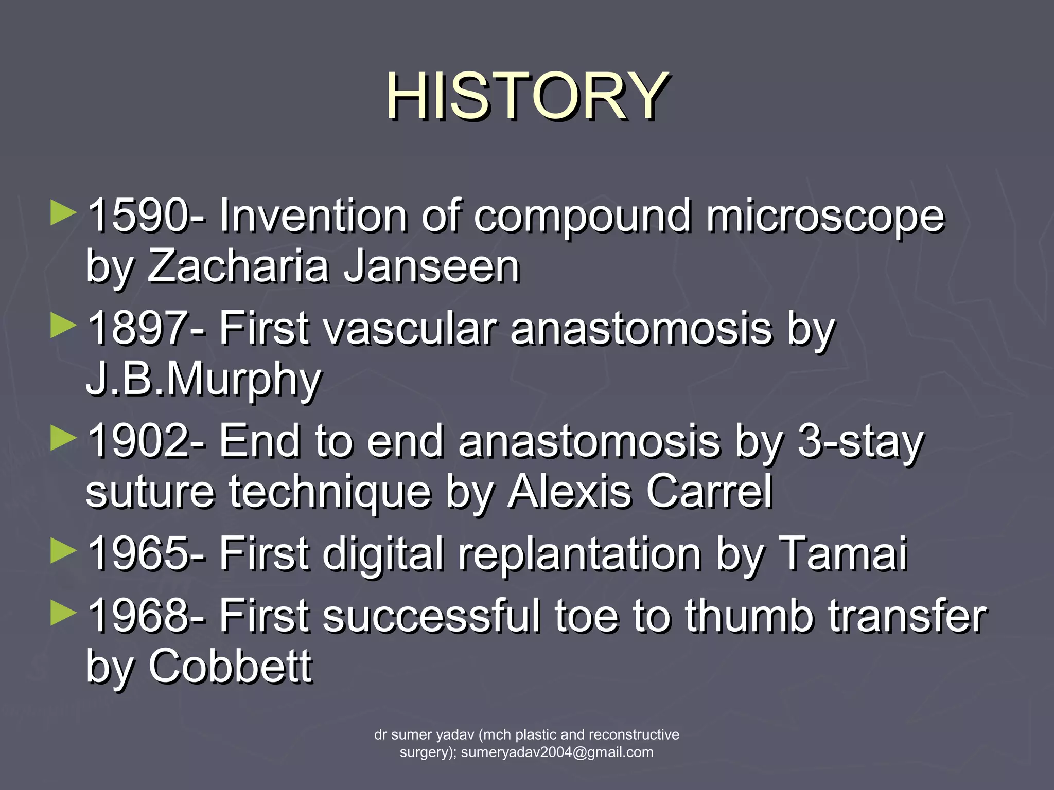 HISTORYHISTORY
►1590- Invention of compound microscope1590- Invention of compound microscope
by Zacharia Janseenby Zacharia Janseen
►1897- First vascular anastomosis by1897- First vascular anastomosis by
J.B.MurphyJ.B.Murphy
►1902- End to end anastomosis by 3-stay1902- End to end anastomosis by 3-stay
suture technique by Alexis Carrelsuture technique by Alexis Carrel
►1965- First digital replantation by Tamai1965- First digital replantation by Tamai
►1968- First successful toe to thumb transfer1968- First successful toe to thumb transfer
by Cobbettby Cobbett
dr sumer yadav (mch plastic and reconstructive
surgery); sumeryadav2004@gmail.com
 