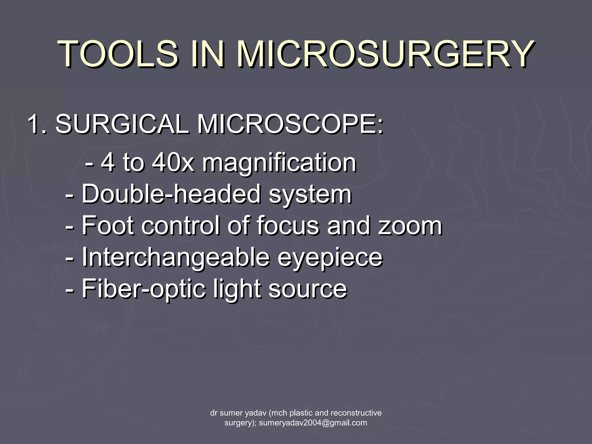 TOOLS IN MICROSURGERYTOOLS IN MICROSURGERY
1. SURGICAL MICROSCOPE:1. SURGICAL MICROSCOPE:
- 4 to 40x magnification- 4 to 40x magnification
- Double-headed system- Double-headed system
- Foot control of focus and zoom- Foot control of focus and zoom
- Interchangeable eyepiece- Interchangeable eyepiece
- Fiber-optic light source- Fiber-optic light source
dr sumer yadav (mch plastic and reconstructive
surgery); sumeryadav2004@gmail.com
 