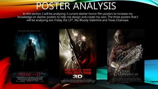 POSTER ANALYSIS
In this section, I will be analysing 3 current slasher horror film posters to increase my
knowledge on slasher posters to help me design and create my own. The three posters that I
will be analysing are; Friday the 13th, My Bloody Valentine and Texas Chainsaw.
 